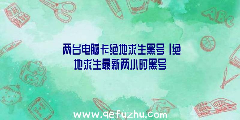 「两台电脑卡绝地求生黑号」|绝地求生最新两小时黑号